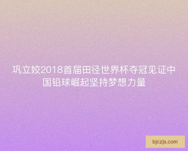 巩立姣2018首届田径世界杯夺冠见证中国铅球崛起坚持梦想力量