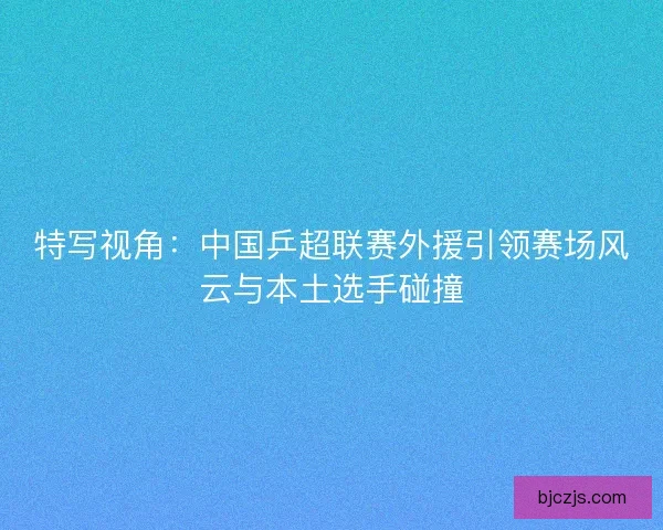 特写视角：中国乒超联赛外援引领赛场风云与本土选手碰撞