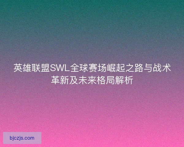 英雄联盟SWL全球赛场崛起之路与战术革新及未来格局解析
